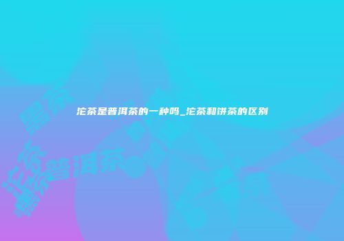 沱茶是普洱茶的一种吗_沱茶和饼茶的区别