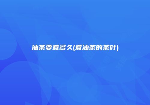 油茶要煮多久(煮油茶的茶叶)