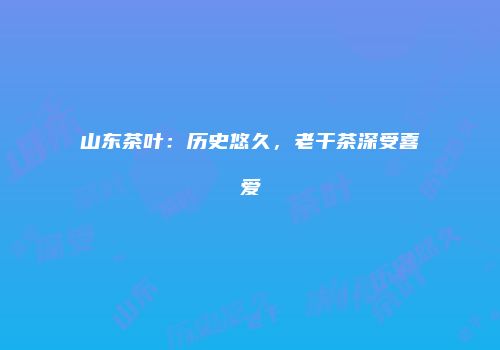 山东茶叶：历史悠久，老干茶深受喜爱