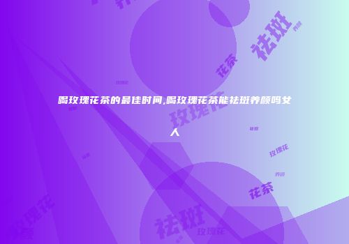 喝玫瑰花茶的最佳时间,喝玫瑰花茶能祛斑养颜吗女人