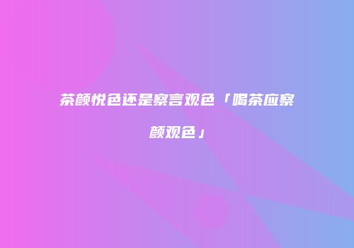 茶颜悦色还是察言观色「喝茶应察颜观色」