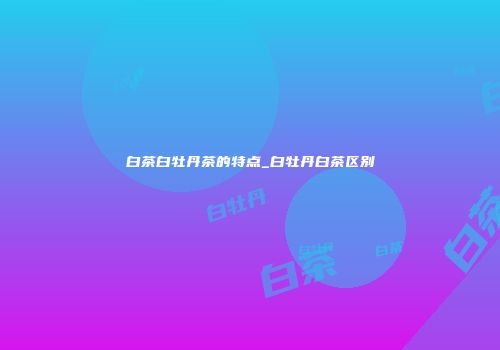 白茶白牡丹茶的特点_白牡丹白茶区别