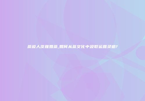 茶说人淡雅如茶,如何从茶文化中汲取运营灵感?