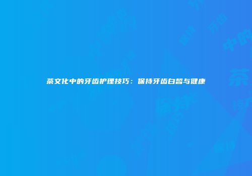 茶文化中的牙齿护理技巧：保持牙齿白皙与健康