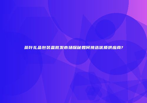 茶叶礼品包装盒批发市场探秘如何挑选优质供应商?