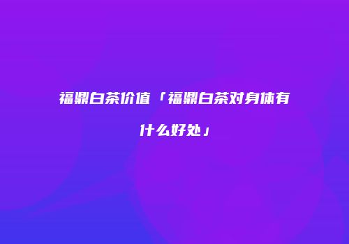 福鼎白茶价值「福鼎白茶对身体有什么好处」
