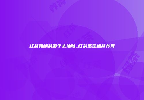 红茶和绿茶哪个去油腻_红茶还是绿茶养胃