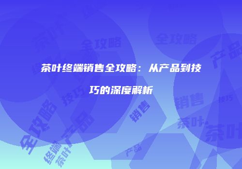 茶叶终端销售全攻略：从产品到技巧的深度解析
