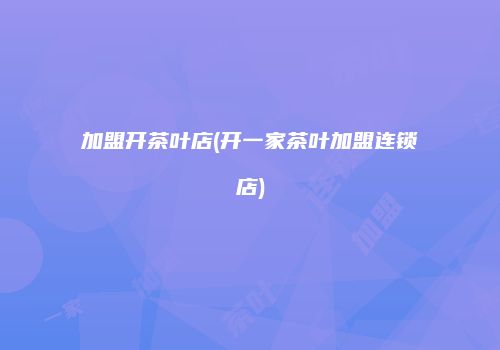 加盟开茶叶店(开一家茶叶加盟连锁店)