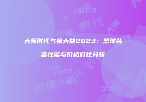 大师时代与金大益2023：篮球装备性能与价格对比分析