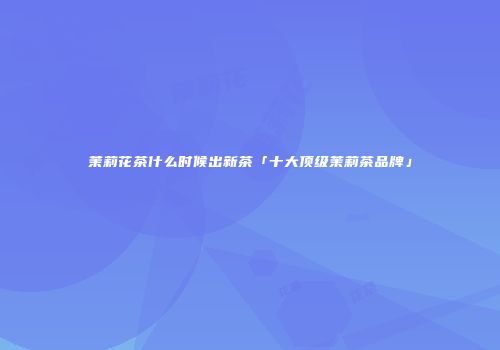 茉莉花茶什么时候出新茶「十大顶级茉莉茶品牌」