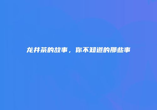 龙井茶的故事，你不知道的那些事
