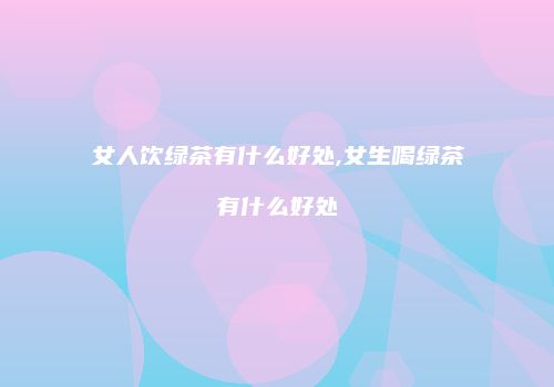 女人饮绿茶有什么好处,女生喝绿茶有什么好处