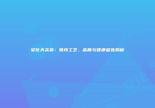 安化天尖茶：独特工艺、品质与健康益处揭秘
