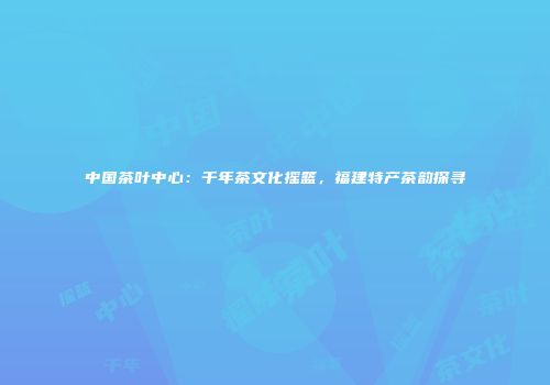 中国茶叶中心：千年茶文化摇篮，福建特产茶韵探寻