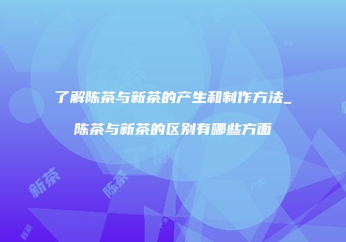 了解陈茶与新茶的产生和制作方法_陈茶与新茶的区别有哪些方面