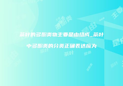 茶叶的多酚类物主要是由组成_茶叶中多酚类的分类正确表达应为