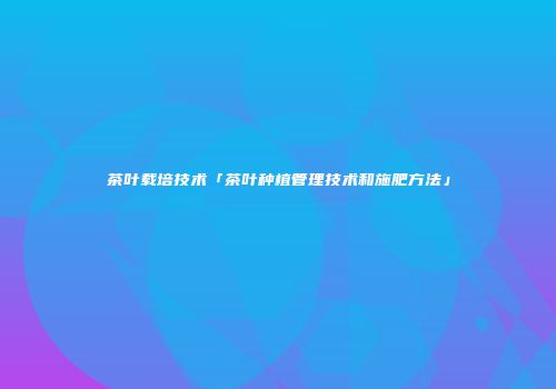 茶叶载培技术「茶叶种植管理技术和施肥方法」