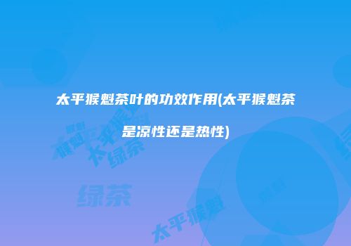 太平猴魁茶叶的功效作用(太平猴魁茶是凉性还是热性)