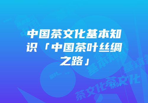 中国茶文化基本知识「中国茶叶丝绸之路」
