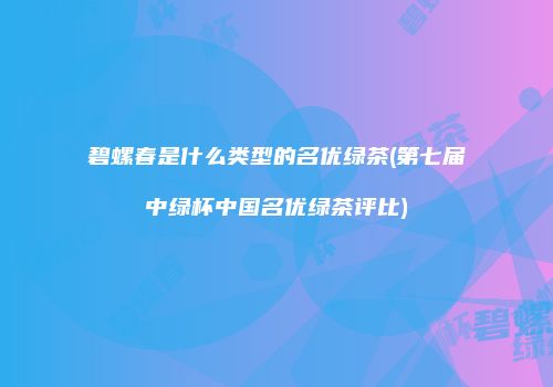 碧螺春是什么类型的名优绿茶(第七届中绿杯中国名优绿茶评比)