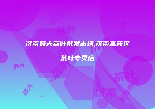 济南最大茶叶批发市场,济南高新区茶叶专卖店
