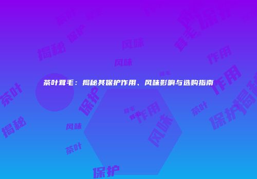 茶叶茸毛：揭秘其保护作用、风味影响与选购指南