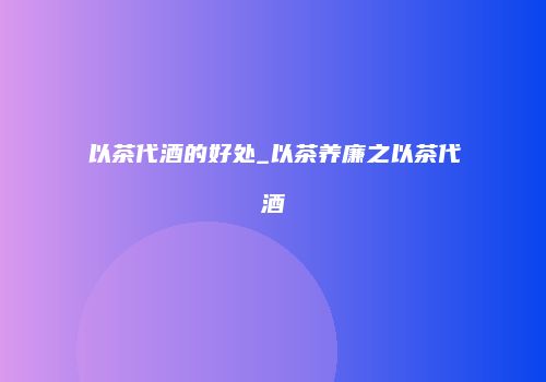 以茶代酒的好处_以茶养廉之以茶代酒