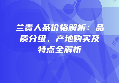 兰贵人茶价格解析：品质分级、产地购买及特点全解析