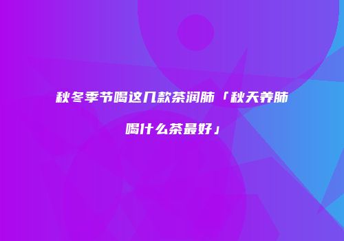 秋冬季节喝这几款茶润肺「秋天养肺喝什么茶最好」