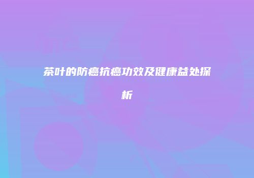 茶叶的防癌抗癌功效及健康益处探析