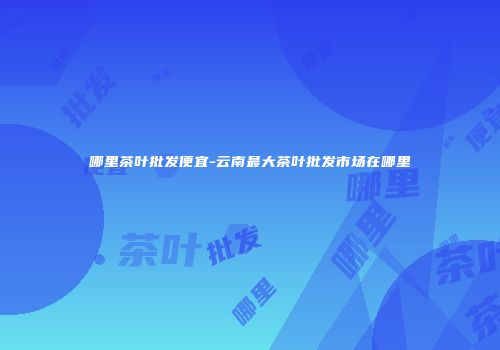 哪里茶叶批发便宜-云南最大茶叶批发市场在哪里