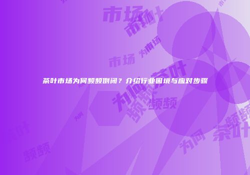 茶叶市场为何频频倒闭？介绍行业困境与应对步骤