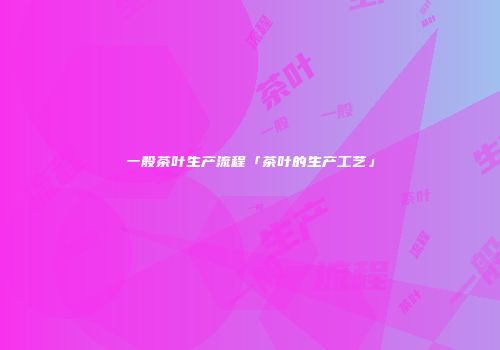 一般茶叶生产流程「茶叶的生产工艺」
