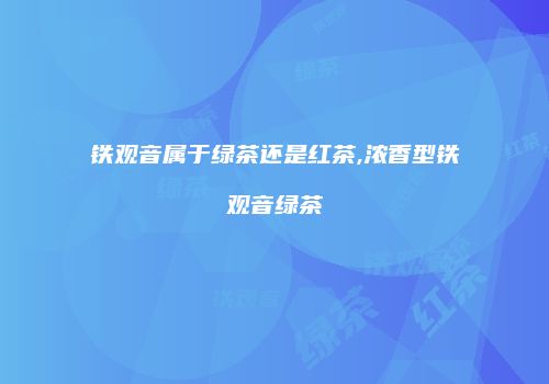 铁观音属于绿茶还是红茶,浓香型铁观音绿茶