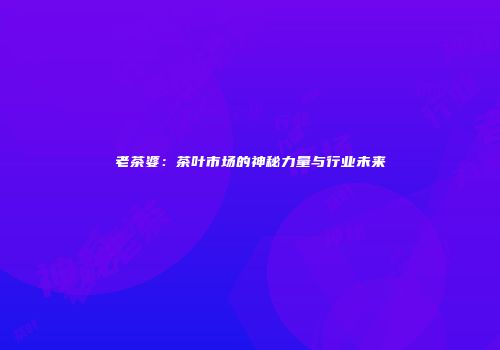 老茶婆：茶叶市场的神秘力量与行业未来