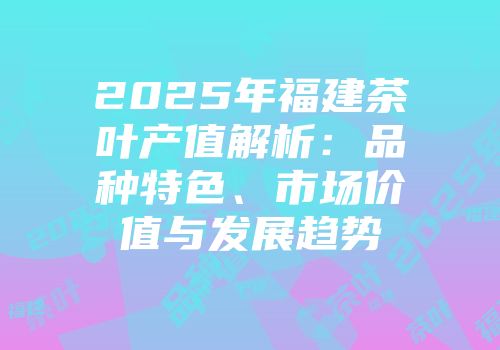 2025年福建茶叶产值解析：品种特色、市场价值与发展趋势