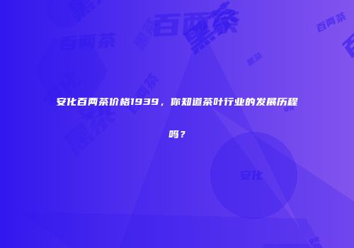 安化百两茶价格1939，你知道茶叶行业的发展历程吗？
