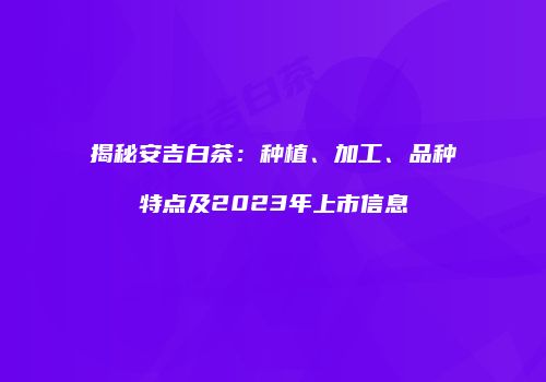 揭秘安吉白茶：种植、加工、品种特点及2023年上市信息