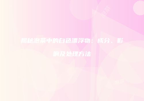 揭秘泡茶中的白色漂浮物：成分、影响及处理方法