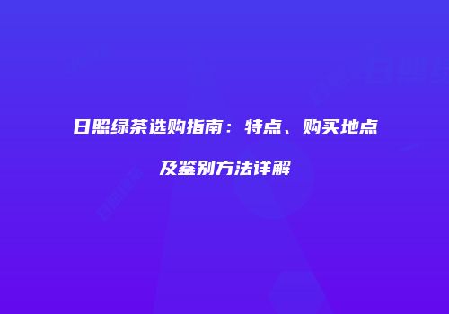 日照绿茶选购指南：特点、购买地点及鉴别方法详解