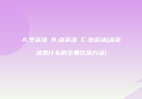 A.烹茶法 B.点茶法 C.泡茶法(点茶法是什么的主要饮茶方法)