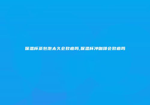 保温杯茶包泡太久会致癌吗,保温杯冲咖啡会致癌吗