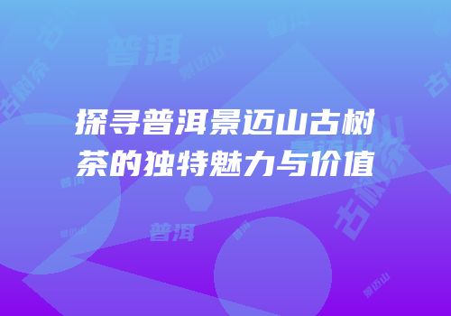探寻普洱景迈山古树茶的独特魅力与价值