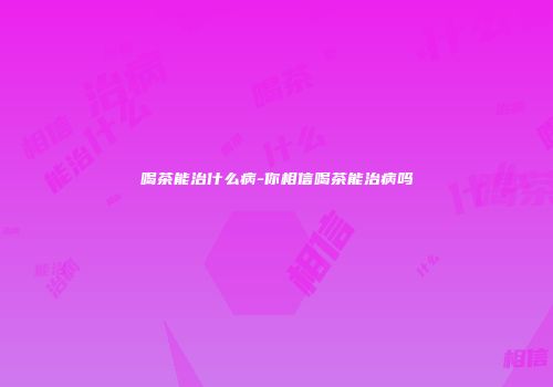 喝茶能治什么病-你相信喝茶能治病吗