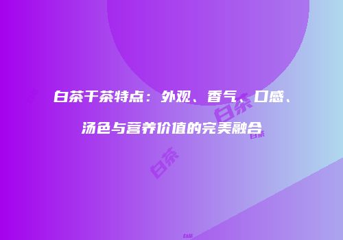 白茶干茶特点：外观、香气、口感、汤色与营养价值的完美融合