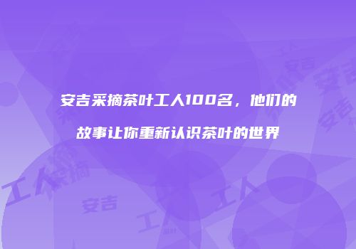 安吉采摘茶叶工人100名，他们的故事让你重新认识茶叶的世界