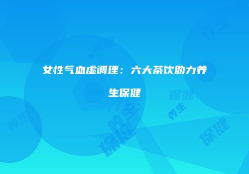 女性气血虚调理：六大茶饮助力养生保健