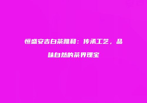 恒盛安吉白茶雅和：传承工艺，品味自然的茶界瑰宝