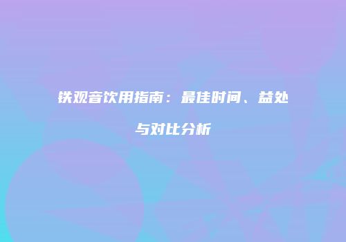 铁观音饮用指南：最佳时间、益处与对比分析